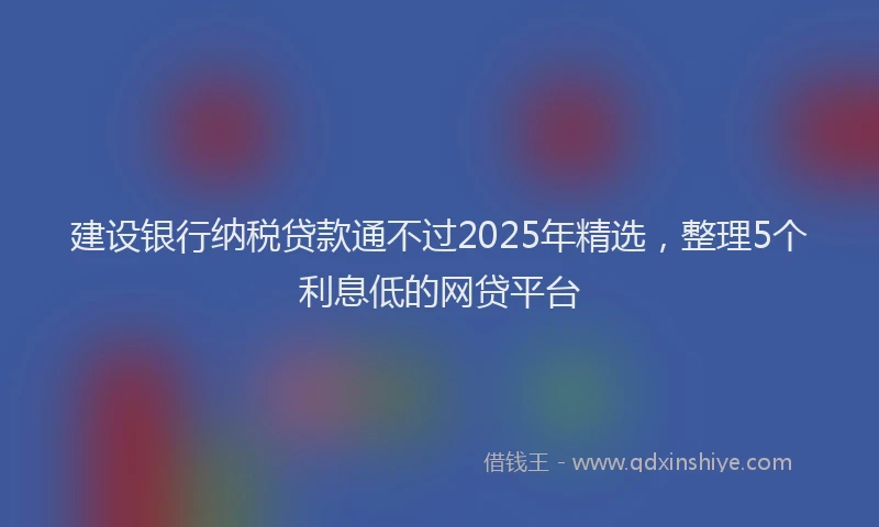 建设银行纳税贷款通不过2025年精选，整理5个利息低的网贷平台