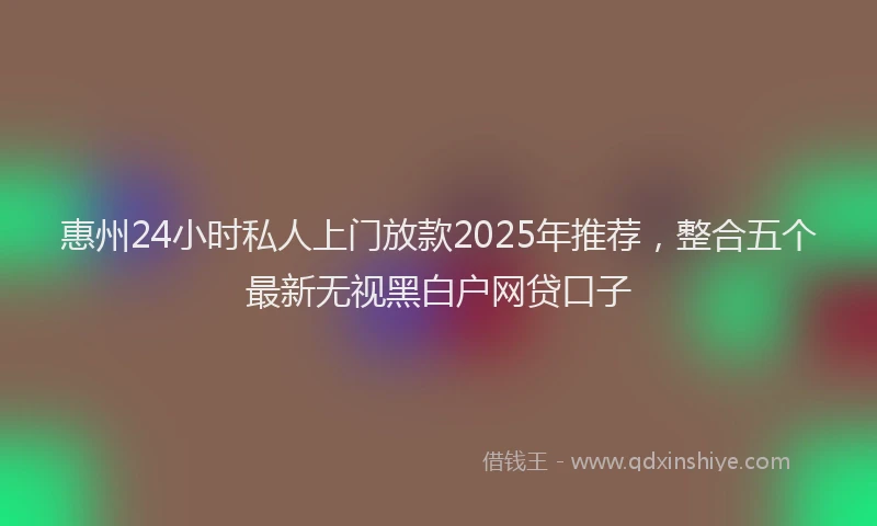 惠州24小时私人上门放款2025年推荐，整合五个最新无视黑白户网贷口子