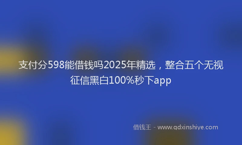 支付分598能借钱吗2025年精选，整合五个无视征信黑白100%秒下app