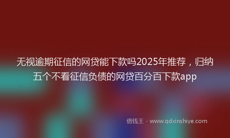 无视逾期征信的网贷能下款吗2025年推荐，归纳五个不看征信负债的网贷百分百下款app