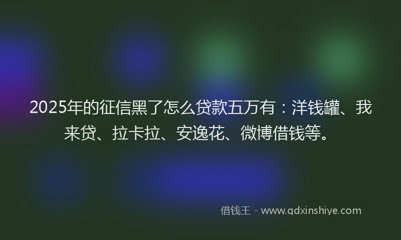 2025年的征信黑了怎么贷款五万有：洋钱罐、我来贷、拉卡拉、安逸花、微博借钱等。