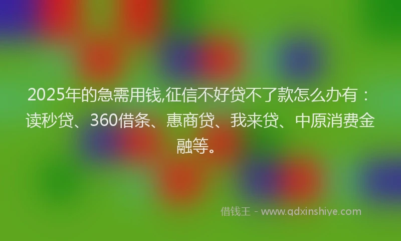 2025年的急需用钱,征信不好贷不了款怎么办有：读秒贷、360借条、惠商贷、我来贷、中原消费金融等。