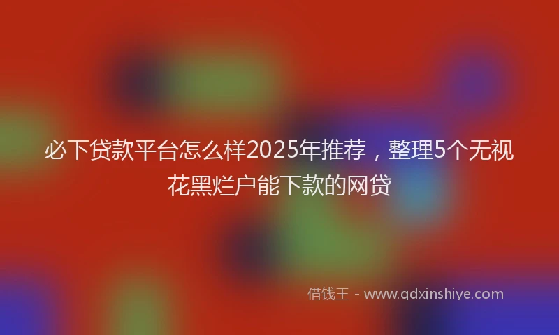 必下贷款平台怎么样2025年推荐，整理5个无视花黑烂户能下款的网贷