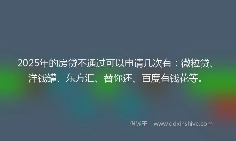 2025年的房贷不通过可以申请几次有：微粒贷、洋钱罐、东方汇、替你还、百度有钱花等。