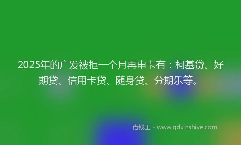2025年的广发被拒一个月再申卡有：柯基贷、好期贷、信用卡贷、随身贷、分期乐等。