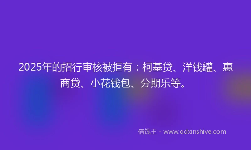 2025年的招行审核被拒有：柯基贷、洋钱罐、惠商贷、小花钱包、分期乐等。