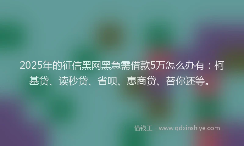 2025年的征信黑网黑急需借款5万怎么办有：柯基贷、读秒贷、省呗、惠商贷、替你还等。