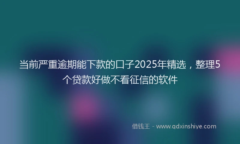当前严重逾期能下款的口子2025年精选，整理5个贷款好做不看征信的软件