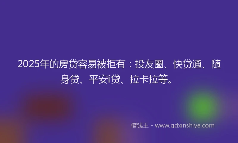 2025年的房贷容易被拒有：投友圈、快贷通、随身贷、平安i贷、拉卡拉等。