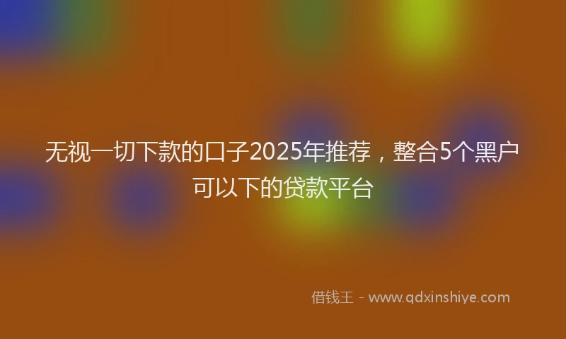 无视一切下款的口子2025年推荐，整合5个黑户可以下的贷款平台
