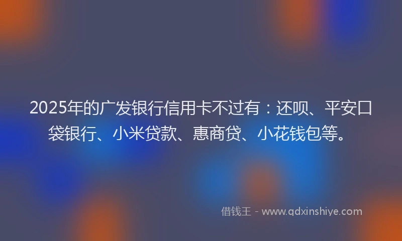 2025年的广发银行信用卡不过有：还呗、平安口袋银行、小米贷款、惠商贷、小花钱包等。