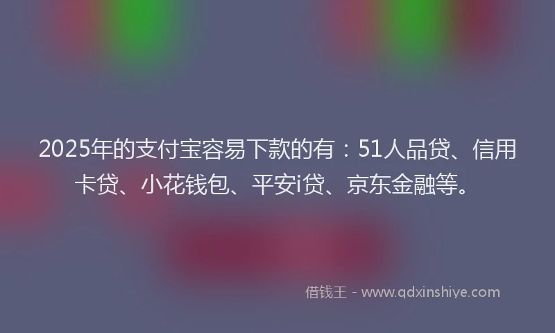 2025年的支付宝容易下款的有：51人品贷、信用卡贷、小花钱包、平安i贷、京东金融等。