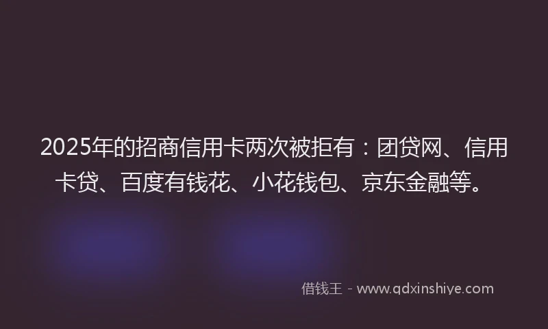 2025年的招商信用卡两次被拒有：团贷网、信用卡贷、百度有钱花、小花钱包、京东金融等。