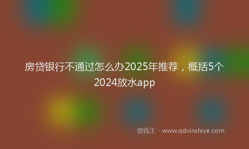 房贷银行不通过怎么办2025年推荐，概括5个2024放水app