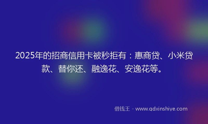 2025年的招商信用卡被秒拒有：惠商贷、小米贷款、替你还、融逸花、安逸花等。