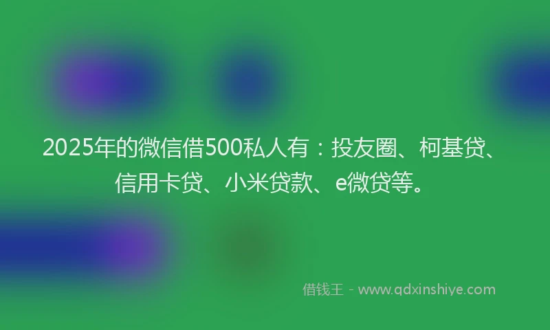 2025年的微信借500私人有：投友圈、柯基贷、信用卡贷、小米贷款、e微贷等。