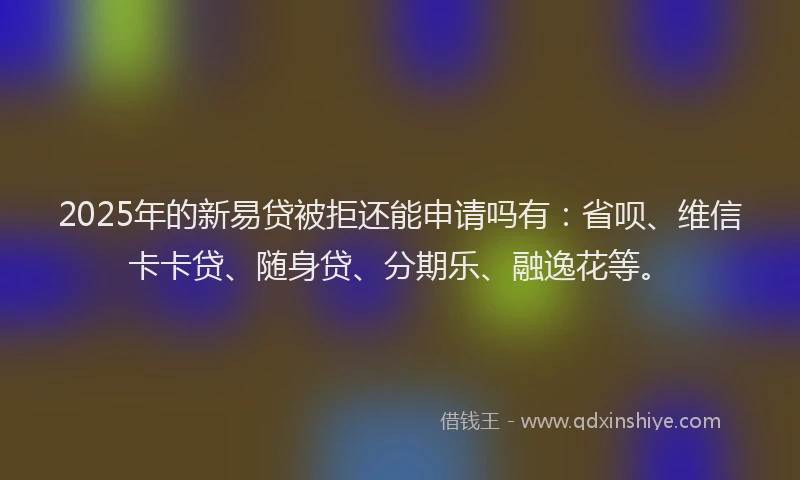 2025年的新易贷被拒还能申请吗有：省呗、维信卡卡贷、随身贷、分期乐、融逸花等。