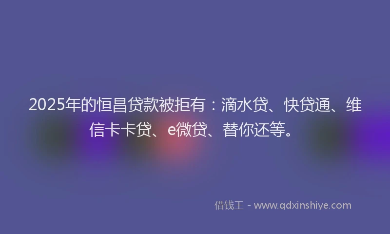 2025年的恒昌贷款被拒有：滴水贷、快贷通、维信卡卡贷、e微贷、替你还等。