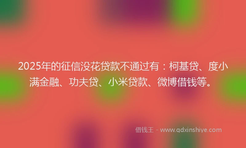 2025年的征信没花贷款不通过有：柯基贷、度小满金融、功夫贷、小米贷款、微博借钱等。