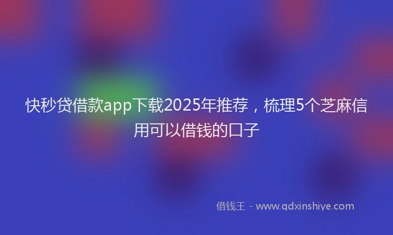 快秒贷借款app下载2025年推荐，梳理5个芝麻信用可以借钱的口子