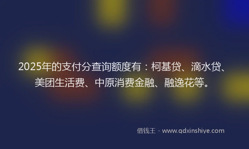 2025年的支付分查询额度有：柯基贷、滴水贷、美团生活费、中原消费金融、融逸花等。