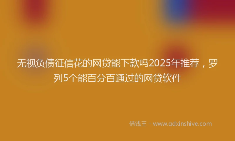 无视负债征信花的网贷能下款吗2025年推荐，罗列5个能百分百通过的网贷软件