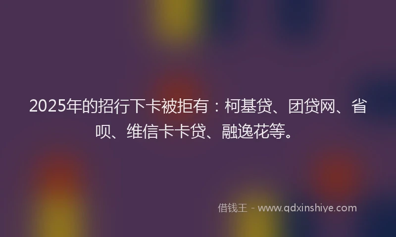 2025年的招行下卡被拒有：柯基贷、团贷网、省呗、维信卡卡贷、融逸花等。