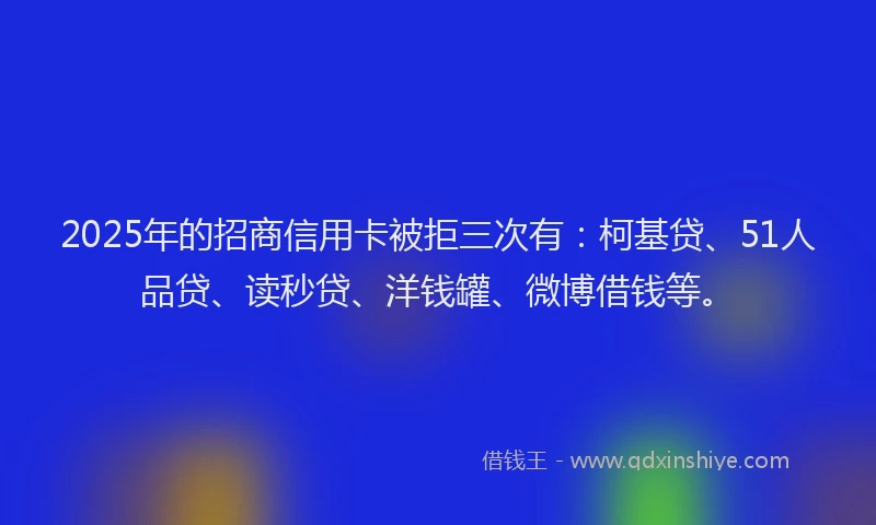 2025年的招商信用卡被拒三次有：柯基贷、51人品贷、读秒贷、洋钱罐、微博借钱等。