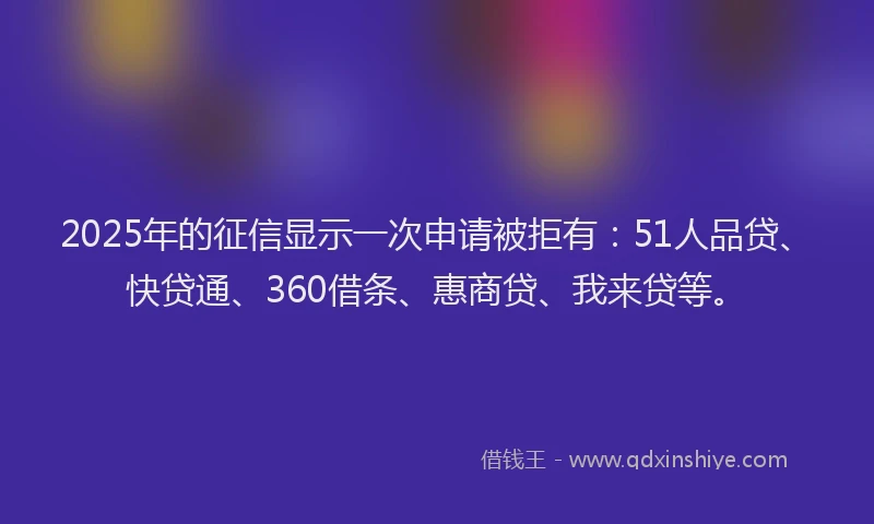 2025年的征信显示一次申请被拒有：51人品贷、快贷通、360借条、惠商贷、我来贷等。