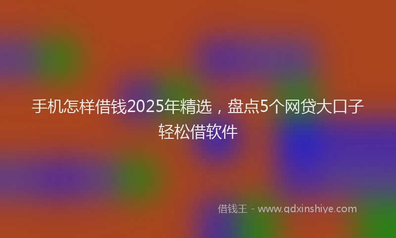 手机怎样借钱2025年精选，盘点5个网贷大口子轻松借软件