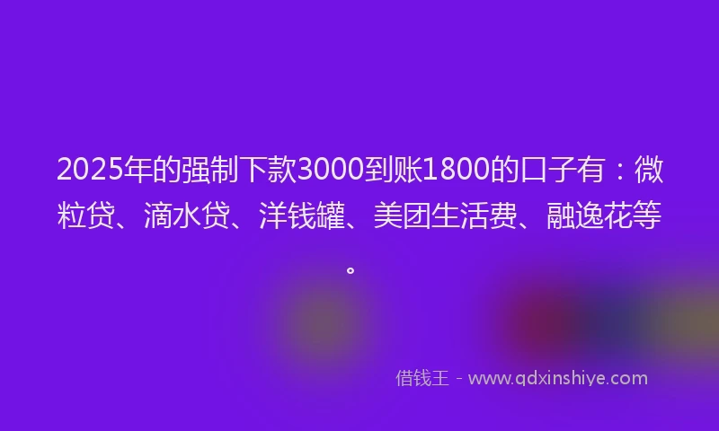 2025年的强制下款3000到账1800的口子有：微粒贷、滴水贷、洋钱罐、美团生活费、融逸花等。