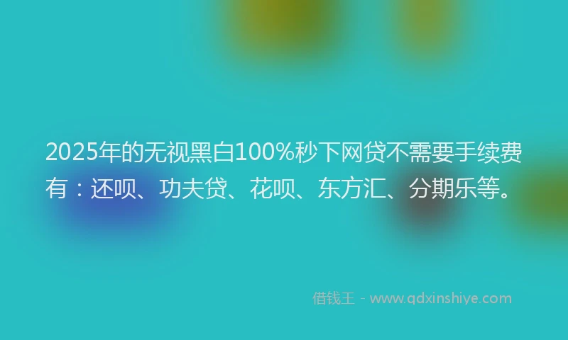 2025年的无视黑白100%秒下网贷不需要手续费有：还呗、功夫贷、花呗、东方汇、分期乐等。