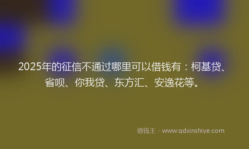 2025年的征信不通过哪里可以借钱有：柯基贷、省呗、你我贷、东方汇、安逸花等。