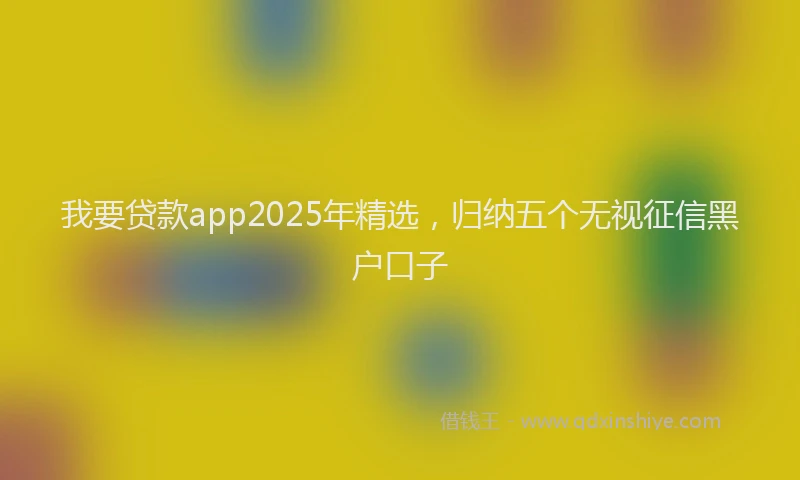 我要贷款app2025年精选，归纳五个无视征信黑户口子