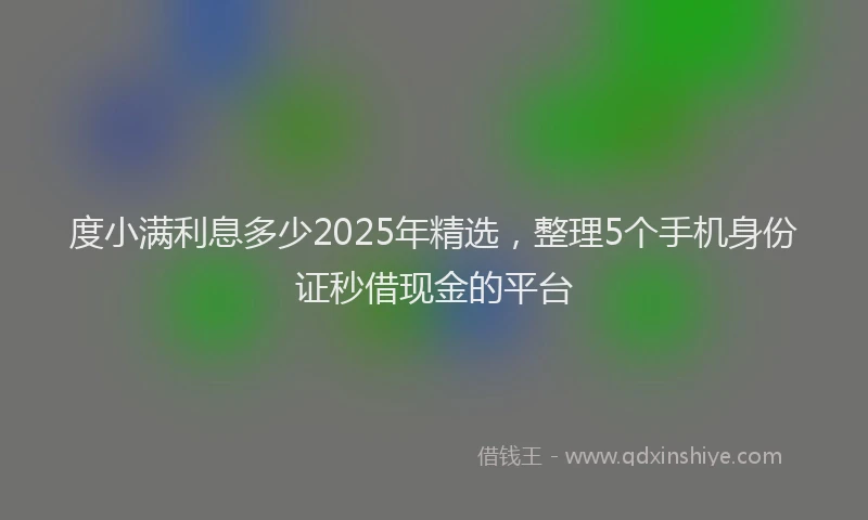 度小满利息多少2025年精选，整理5个手机身份证秒借现金的平台