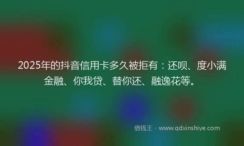 2025年的抖音信用卡多久被拒有：还呗、度小满金融、你我贷、替你还、融逸花等。