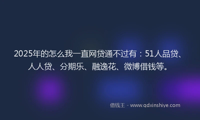 2025年的怎么我一直网贷通不过有：51人品贷、人人贷、分期乐、融逸花、微博借钱等。