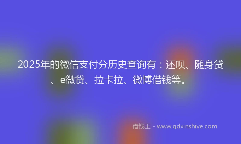 2025年的微信支付分历史查询有：还呗、随身贷、e微贷、拉卡拉、微博借钱等。