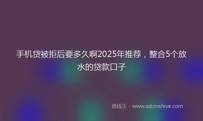 手机贷被拒后要多久啊2025年推荐，整合5个放水的贷款口子