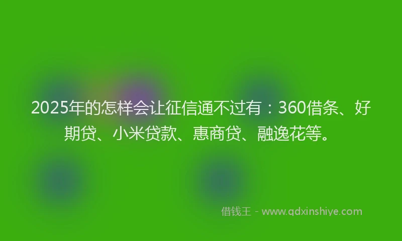 2025年的怎样会让征信通不过有：360借条、好期贷、小米贷款、惠商贷、融逸花等。