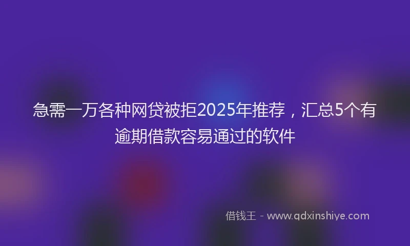 急需一万各种网贷被拒2025年推荐，汇总5个有逾期借款容易通过的软件