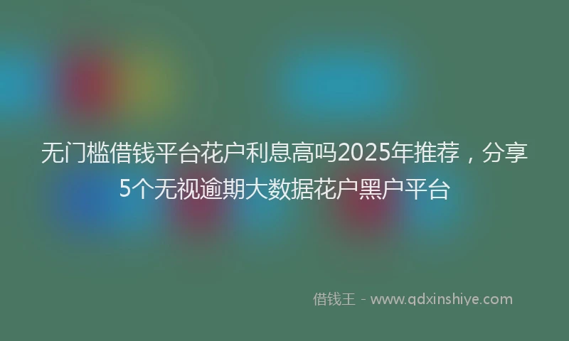 无门槛借钱平台花户利息高吗2025年推荐，分享5个无视逾期大数据花户黑户平台
