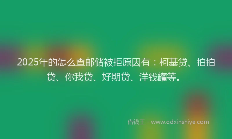 2025年的怎么查邮储被拒原因有：柯基贷、拍拍贷、你我贷、好期贷、洋钱罐等。