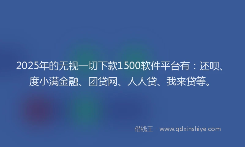 2025年的无视一切下款1500软件平台有：还呗、度小满金融、团贷网、人人贷、我来贷等。