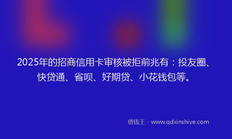 2025年的招商信用卡审核被拒前兆有：投友圈、快贷通、省呗、好期贷、小花钱包等。