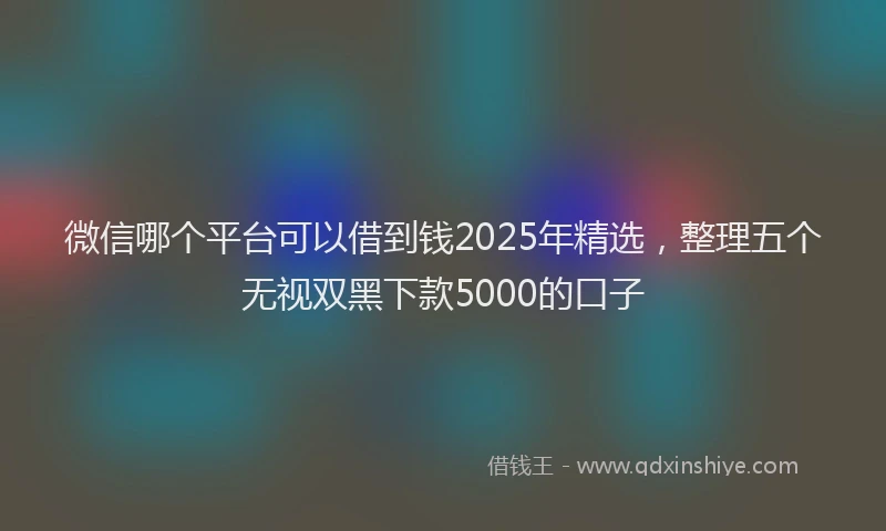 微信哪个平台可以借到钱2025年精选，整理五个无视双黑下款5000的口子