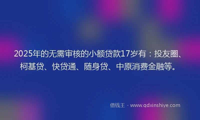 2025年的无需审核的小额贷款17岁有：投友圈、柯基贷、快贷通、随身贷、中原消费金融等。