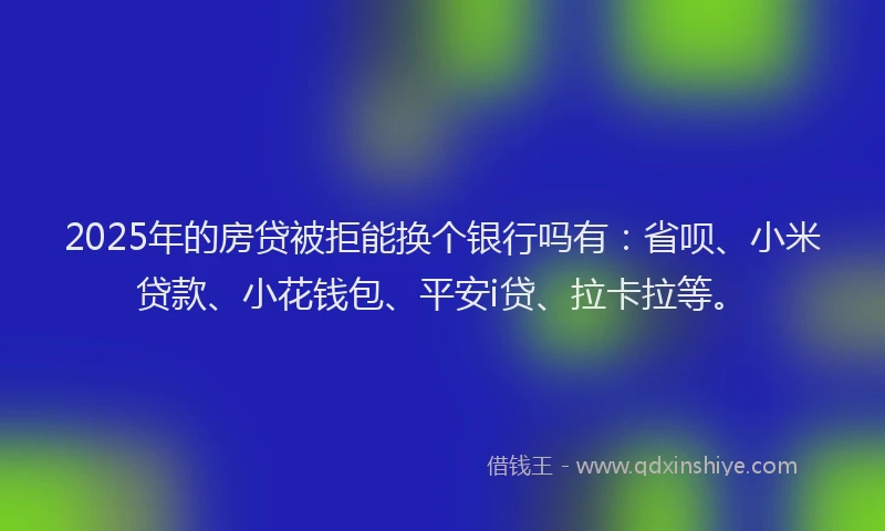 2025年的房贷被拒能换个银行吗有：省呗、小米贷款、小花钱包、平安i贷、拉卡拉等。