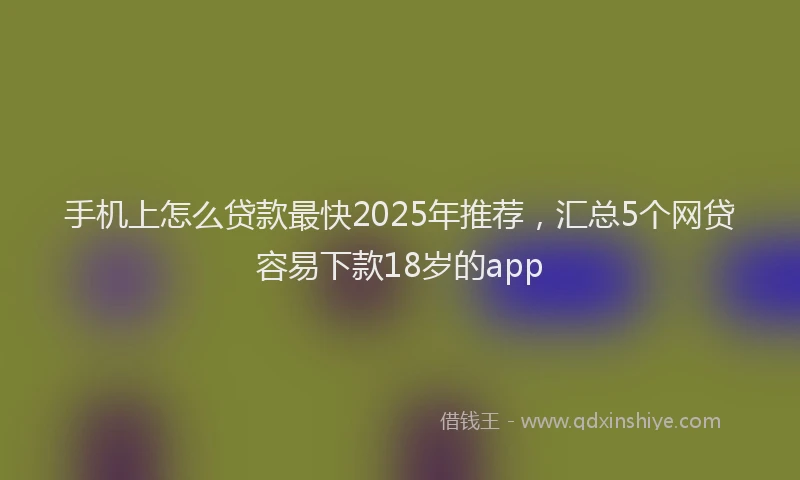 手机上怎么贷款最快2025年推荐，汇总5个网贷容易下款18岁的app