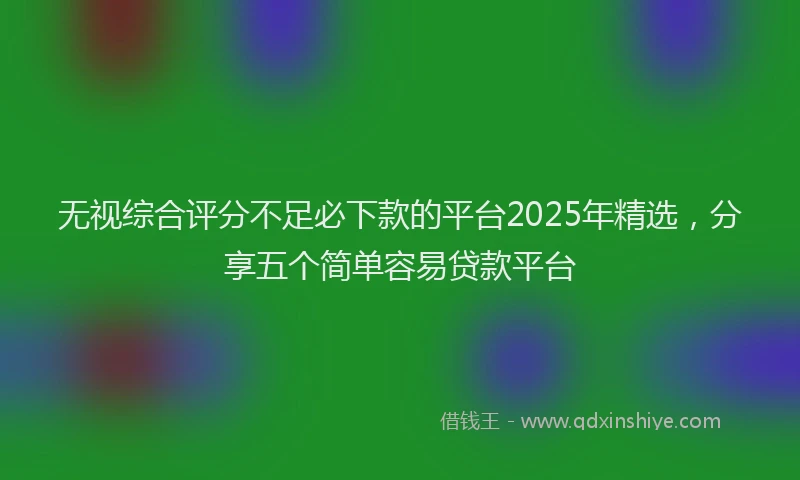 无视综合评分不足必下款的平台2025年精选，分享五个简单容易贷款平台